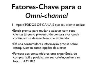 Fatores-Chave para o
Omni-channel
1 - Apoie TODOS OS CANAIS que seu cliente utiliza:
•Esteja pronto para mudar e adaptar com seus
clientes já que o processo de compra e os canais
continuam se desenvolvendo e evoluindo
•Dê aos consumidores informação precisa sobre
estoque, assim como opções de alertas
•Forneça aos consumidores uma experiência de
compra fácil e positiva, em seu celular, online e na
loja…. SEMPRE!
 