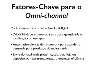 Fatores-Chave para o
Omni-channel
2 - Eﬁciência e controle sobre ESTOQUE:
•Dê visibilidade em tempo real sobre quantidade e
localização do estoque
•Automatize alertas de re-compra para atender a
demanda para produtos de maior saída
•Envie do local mais próximo, seja uma loja ou
depósito ou representante, para entregar eﬁciência
 