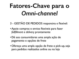 Fatores-Chave para o
Omni-channel
3 - GESTÃO DE PEDIDOS responsiva e ﬂexível:
•Apoie compras e envios ﬂexíveis para fazer
fullﬁllment e delivery prontamente
•Dê aos consumidores uma ampla ação de
pagamento e opções de frete
•Ofereça uma ampla opção de frete e pick-up, seja
para pedidos realizados online ou na loja
 
