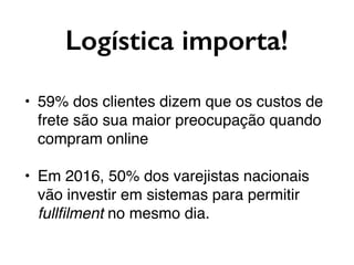 Logística importa!
• 59% dos clientes dizem que os custos de
frete são sua maior preocupação quando
compram online
• Em 2016, 50% dos varejistas nacionais
vão investir em sistemas para permitir
fullﬁlment no mesmo dia.
 