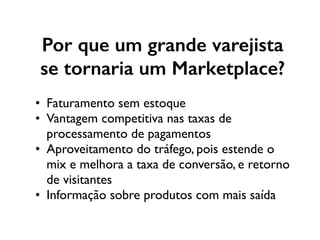 Por que um grande varejista
se tornaria um Marketplace?
• Faturamento sem estoque
• Vantagem competitiva nas taxas de
processamento de pagamentos
• Aproveitamento do tráfego, pois estende o
mix e melhora a taxa de conversão, e retorno
de visitantes
• Informação sobre produtos com mais saída
 