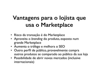 Vantagens para o lojista que
usa o Marketplace
• Risco da transação é do Marketplace
• Aproveita o branding do produto, exposto num
grande Marketplace
• Aumenta o tráfego e melhora o SEO
• Outro perﬁl de público, provavelmente compra
outros produtos se comparado ao público da sua loja
• Possibilidade de abrir novos mercados (inclusive
internacionais)
 
