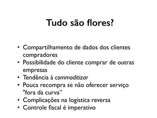 Tudo são ﬂores?
• Compartilhamento de dados dos clientes
compradores
• Possibilidade do cliente comprar de outras
empresas
• Tendência à commoditizar
• Pouca recompra se não oferecer serviço
"fora da curva”
• Complicações na logística reversa
• Controle ﬁscal é imperativo
 