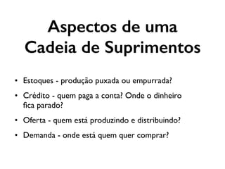 Aspectos de uma
Cadeia de Suprimentos
• Estoques - produção puxada ou empurrada?
• Crédito - quem paga a conta? Onde o dinheiro
ﬁca parado?
• Oferta - quem está produzindo e distribuindo?
• Demanda - onde está quem quer comprar?
 