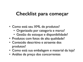 Checklist para começar
• Como está seu XML de produtos?
• Organizado por categoria e marca?
• Gestão do estoque e disponibilidade?
• Produtos com fotos de alta qualidade?
• Conteúdo descritivo e atraente dos
produtos?
• Como está sua embalagem e material da loja?
• Análise de preço dos concorrentes
 