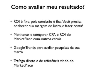 Como avaliar meu resultado?
• ROI é ﬁxo, pois comissão é ﬁxa.Você precisa
conhecer sua margem de lucro, e fazer conta!
• Monitorar e comparar CPA e ROI do
MarketPlace com outros canais
• Google Trends para avaliar pesquisas da sua
marca
• Tráfego direto e de referência vindo do
MarketPlace
 