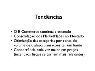 Tendências
• O E-Commerce continua crescendo
• Consolidação dos MarketPlaces no Mercado
• Otimização das categorias por conta do
volume de tráfego/transações ter um limite
• Concorrência cada vez maior em preços
(incentivos ﬁscais se tornam mais relevantes)
 