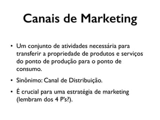 • Um conjunto de atividades necessária para
transferir a propriedade de produtos e serviços
do ponto de produção para o ponto de
consumo.
• Sinônimo: Canal de Distribuição.
• É crucial para uma estratégia de marketing
(lembram dos 4 P’s?).
Canais de Marketing
 
