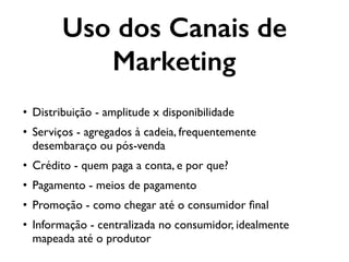 Uso dos Canais de
Marketing
• Distribuição - amplitude x disponibilidade
• Serviços - agregados à cadeia, frequentemente
desembaraço ou pós-venda
• Crédito - quem paga a conta, e por que?
• Pagamento - meios de pagamento
• Promoção - como chegar até o consumidor ﬁnal
• Informação - centralizada no consumidor, idealmente
mapeada até o produtor
 