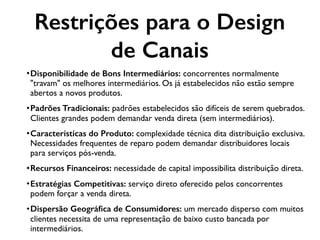 •Disponibilidade de Bons Intermediários: concorrentes normalmente
"travam" os melhores intermediários. Os já estabelecidos não estão sempre
abertos a novos produtos.
•Padrões Tradicionais: padrões estabelecidos são difíceis de serem quebrados.
Clientes grandes podem demandar venda direta (sem intermediários).
•Características do Produto: complexidade técnica dita distribuição exclusiva.
Necessidades frequentes de reparo podem demandar distribuidores locais
para serviços pós-venda.
•Recursos Financeiros: necessidade de capital impossibilita distribuição direta.
•Estratégias Competitivas: serviço direto oferecido pelos concorrentes
podem forçar a venda direta.
•Dispersão Geográﬁca de Consumidores: um mercado disperso com muitos
clientes necessita de uma representação de baixo custo bancada por
intermediários.
Restrições para o Design
de Canais
 