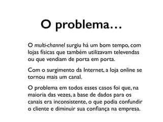 O problema…
O multi-channel surgiu há um bom tempo, com
lojas físicas que também utilizavam televendas
ou que vendiam de porta em porta.
Com o surgimento da Internet, a loja online se
tornou mais um canal.
O problema em todos esses casos foi que, na
maioria das vezes, a base de dados para os
canais era inconsistente, o que podia confundir
o cliente e diminuir sua conﬁança na empresa.
 