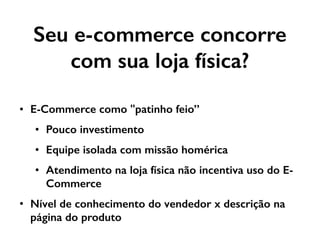 Seu e-commerce concorre
com sua loja física?
• E-Commerce como "patinho feio”
• Pouco investimento
• Equipe isolada com missão homérica
• Atendimento na loja física não incentiva uso do E-
Commerce
• Nível de conhecimento do vendedor x descrição na
página do produto
 