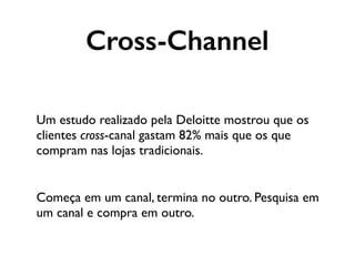 Um estudo realizado pela Deloitte mostrou que os
clientes cross-canal gastam 82% mais que os que
compram nas lojas tradicionais.
Começa em um canal, termina no outro. Pesquisa em
um canal e compra em outro.
Cross-Channel
 