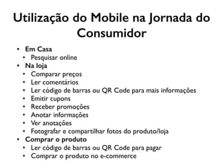 Utilização do Mobile na Jornada do
Consumidor
• Em Casa
• Pesquisar online
• Na loja
• Comparar preços
• Ler comentários
• Ler código de barras ou QR Code para mais informações
• Emitir cupons
• Receber promoções
• Anotar informações
• Ver anotações
• Fotografar e compartilhar fotos do produto/loja
• Comprar o produto
• Ler código de barras ou QR Code para pagar
• Comprar o produto no e-commerce
 