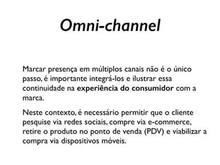 Marcar presença em múltiplos canais não é o único
passo, é importante integrá-los e ilustrar essa
continuidade na experiência do consumidor com a
marca.
Neste contexto, é necessário permitir que o cliente
pesquise via redes sociais, compre via e-commerce,
retire o produto no ponto de venda (PDV) e viabilizar a
compra via dispositivos móveis.
Omni-channel
 