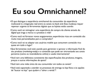 •O que distingue a experiência omichannel do consumidor da experiência
multicanal é a integração real entre os canais no back end. Essa mudança requer
repensar urgente as ferramentas digitais que os lojistas estão usando:
•Como você vai reimaginar uma experiência de compra do cliente através do
digital que traga a marca e o produto à vida?
•Como você vai fornecer novos engajamentos, experiências ricas em conteúdo são
muito mais personalizados para o comprador?
•Como você vai se adaptar aos usuários mobile que consumem conteúdo rico
quase em todo o lugar?
•Que ferramentas você está usando para gerenciar e aprovar a informação ﬁnal do
seu produto (marketing-ready) e o conteúdo que pode ser sincronizado aos canais
parceiros (como os revendedores online) e usado internamente?
•Você tem uma biblioteca consistente das especiﬁcações dos produtos, imagens,
preços e outras informações de apoio?
•Você tem uma visão única do seu consumidor em todos os canais?
•Você está capacitado a atender os processos de entrega na loja física e às opções
de “buscar na loja” que ajudam a “salvar a venda”?
Eu sou Omnichannel?
 