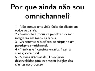 Por que ainda não sou
omnichannel?
1 - Não possuo uma visão única do cliente em
todos os canais.
2 - Gestão de estoques e pedidos não são
integradas em todos os canais.
3 - Os sistemas são difíceis de adaptar a um
paradigma omnichannel.
4 - Métricas e incentivos errados fream a
aceitação cultural.
5 - Nossos sistemas de TI não foram
desenvolvidos para incorporar insights dos
clientes no processo
 
