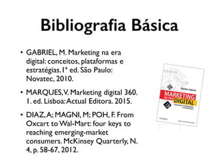 • GABRIEL, M. Marketing na era
digital: conceitos, plataformas e
estratégias.1ª ed. São Paulo:
Novatec, 2010.
• MARQUES,V. Marketing digital 360.
1. ed. Lisboa:Actual Editora. 2015.
• DIAZ,A; MAGNI, M; POH, F. From
Oxcart to Wal-Mart: four keys to
reaching emerging-market
consumers. McKinsey Quarterly, N.
4, p. 58-67, 2012.
Bibliograﬁa Básica
 