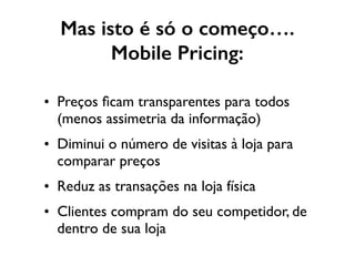 Mas isto é só o começo….
Mobile Pricing:
• Preços ﬁcam transparentes para todos
(menos assimetria da informação)
• Diminui o número de visitas à loja para
comparar preços
• Reduz as transações na loja física
• Clientes compram do seu competidor, de
dentro de sua loja
 