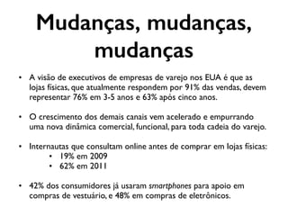 Mudanças, mudanças,
mudanças
• A visão de executivos de empresas de varejo nos EUA é que as
lojas físicas, que atualmente respondem por 91% das vendas, devem
representar 76% em 3-5 anos e 63% após cinco anos.
• O crescimento dos demais canais vem acelerado e empurrando
uma nova dinâmica comercial, funcional, para toda cadeia do varejo.
• Internautas que consultam online antes de comprar em lojas físicas:
• 19% em 2009
• 62% em 2011
• 42% dos consumidores já usaram smartphones para apoio em
compras de vestuário, e 48% em compras de eletrônicos.
 