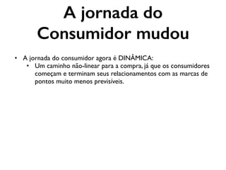 A jornada do
Consumidor mudou
• A jornada do consumidor agora é DINÂMICA:
• Um caminho não-linear para a compra, já que os consumidores
começam e terminam seus relacionamentos com as marcas de
pontos muito menos previsíveis.
 
