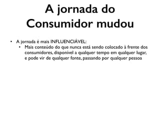 A jornada do
Consumidor mudou
• A jornada é mais INFLUENCIÁVEL:
• Mais conteúdo do que nunca está sendo colocado à frente dos
consumidores, disponível a qualquer tempo em qualquer lugar,
e pode vir de qualquer fonte, passando por qualquer pessoa
 
