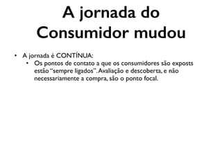 A jornada do
Consumidor mudou
• A jornada é CONTÍNUA:
• Os pontos de contato a que os consumidores são exposts
estão “sempre ligados”.Avaliação e descoberta, e não
necessariamente a compra, são o ponto focal.
 