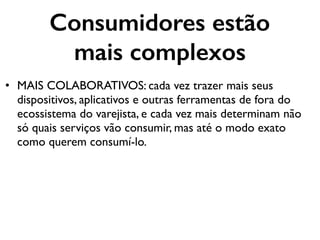 Consumidores estão
mais complexos
• MAIS COLABORATIVOS: cada vez trazer mais seus
dispositivos, aplicativos e outras ferramentas de fora do
ecossistema do varejista, e cada vez mais determinam não
só quais serviços vão consumir, mas até o modo exato
como querem consumí-lo.
 