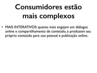 Consumidores estão
mais complexos
• MAIS INTERATIVOS: quanto mais engajam em diálogos
online e compartilhamento de conteúdo, e produzem seu
próprio conteúdo para uso pessoal e publicação online.
 