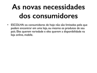 As novas necessidades
dos consumidores
• ESCOLHA: os consumidores de hoje não são limitados pelo que
podem encontrar em uma loja, ou mesmo os produtos de seu
país. Eles querem variedade e eles querem a disponibilidade na
loja online, mobile.
 