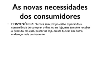 As novas necessidades
dos consumidores
• CONVENIÊNCIA: clientes sem tempo estão esperando a
conveniência de comprar online ou na loja, mas também receber
o produto em casa, buscar na loja, ou até buscar em outro
endereço mais conveniente.
 