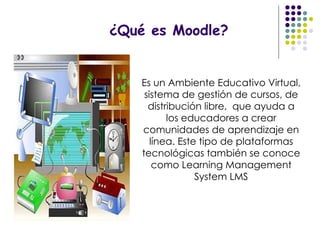 ¿Qué es Moodle? Es un Ambiente Educativo Virtual, sistema de gestión de cursos, de distribución libre,  que ayuda a los educadores a crear comunidades de aprendizaje en línea. Este tipo de plataformas tecnológicas también se conoce como Learning Management System LMS 