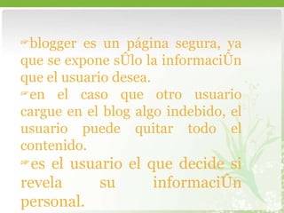 blogger es un página segura, ya que se expone sólo la información que el usuario desea. en el caso que otro usuario cargue en el blog algo indebido, el usuario puede quitar todo el contenido.  es el usuario el que decide si revela su información personal.  