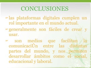 las plataformas digitales cumplen un rol importante en el mundo actual.  generalmente son fáciles de crear y usar.  son medios que facilitan la comunicación entre las distintas partes del mundo, y nos permiten desarrollar ámbitos como el social, educacional y laboral. CONCLUSIONES 