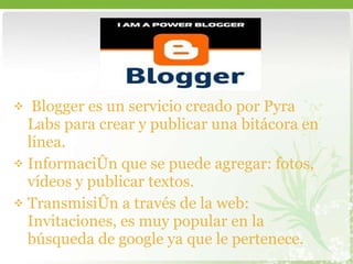 Blogger es un servicio creado por Pyra Labs para crear y publicar una bitácora en línea. Información que se puede agregar: fotos, vídeos y publicar textos.  Transmisión a través de la web: Invitaciones, es muy popular en la búsqueda de google ya que le pertenece.  