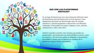 QUE SON LAS PLATAFORMAS
DIGITALES?
Es un lugar de Internet que sirve para almacenar diferentes tipos
de información tanto personal como nivel de negocios. Estas
plataformas funcionan con determinados tipos de sistemas
operativos y ejecutan programas o aplicaciones con diferentes
contenidos, como pueden ser juegos, imágenes, texto, cálculos,
simulaciones y vídeo, entre otros.
también se pueden concebir como sistemas que pueden ser
programados y personalizados por desarrolladores externos, como
los usuarios, y de esta forma puede ser adaptado a innumerables
necesidades y asuntos que ni siquiera los creadores de la
plataforma original habían contemplado.
 