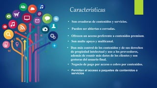 Características
• Son creadoras de contenidos y servicios.
• Pueden ser abiertas o cerradas.
• Ofrecen un acceso preferente a contenidos premium.
• Son multe apoyo y multicanal.
• Dan más control de los contenidos y de sus derechos
de propiedad intelectual y uso a los proveedores,
además de reunir más datos de los clientes y son
gestoras del usuario final.
• Negocio de pago por acceso o cobro por contenidos.
• Permiten el acceso a paquetes de contenidos o
servicios
 