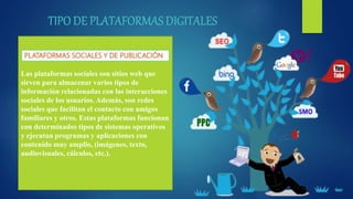 Las plataformas sociales son sitios web que
sirven para almacenar varios tipos de
información relacionadas con las interacciones
sociales de los usuarios. Además, son redes
sociales que facilitan el contacto con amigos
familiares y otros. Estas plataformas funcionan
con determinados tipos de sistemas operativos
y ejecutan programas y aplicaciones con
contenido muy amplio, (imágenes, texto,
audiovisuales, cálculos, etc.).
 
