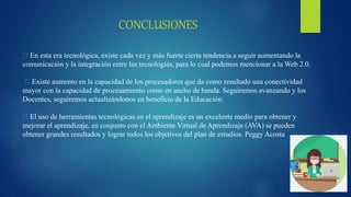 En esta era tecnológica, existe cada vez y más fuerte cierta tendencia a seguir aumentando la
comunicación y la integración entre las tecnologías, para lo cual podemos mencionar a la Web 2.0.
Existe aumento en la capacidad de los procesadores que da como resultado una conectividad
mayor con la capacidad de procesamiento como en ancho de banda. Seguiremos avanzando y los
Docentes, seguiremos actualizándonos en beneficio de la Educación.
El uso de herramientas tecnológicas en el aprendizaje es un excelente medio para obtener y
mejorar el aprendizaje, en conjunto con el Ambiente Virtual de Aprendizaje (AVA) se pueden
obtener grandes resultados y lograr todos los objetivos del plan de estudios. Peggy Acosta
 