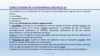 CONECTIVIDAD DE PLATAFORMAS DIGITALES (I)
Una plataforma es la combinación de tres tipos de conectividad entre negocios que se refuerzan
entre sí:
1.- tecnológica,
2.- propuesta de valor y
3.- de ingresos.
Todas ellas coordinadas por núcleo o jugados central.
1.- Tecnológica. pensemos en una plataforma, como por ejemplo el sistema operativo Android, que
constituye el núcleo de la misma. Android proporciona la posibilidad de que se conecten,
tecnológicamente, dispositivos de múltiples fabricantes, aplicaciones de los más diversos
desarrolladores y usuarios de diferentes mercados.
Android en sí es un magnífico conector tecnológico. Este es el ejemplo más claro de la definición de
conectividad de la década de los ochenta.
2.- Propuesta de valor. Cuando se añade una aplicación nueva al ecosistema Android, dicha
plataforma resulta más atractiva a los consumidores.
Esto hace que sea más probable que los usuarios sigan decantándose por el mismo sistema operativo
móvil, en lugar de adoptar otro de la competencia, por ejemplo Apple.
A medida que hay más consumidores en el ecosistema, más incentivos tienen los desarrolladores
SJM Computación 4.0 10
 