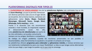 PLATAFORMAS DIGITALES POR TIPOS (I)
1. PLATAFORMAS DE VIDEOLLAMADAS Una de las plataformas digitales más solicitadas hoy en día
es Zoom Meetings, ya que te permite interactuar
con diversas personas cada una en el lugar dónde
se encuentre. De la misma manera, contamos con
aplicaciones como Zoom, Skype, Facebook
Messenger, Microsoft Teams, Google Meet,
Whatsapp, GoTo meeting y otras.
Frente a la situación que nos encontramos
viviendo a nivel mundial, es importante respetar
el distanciamiento social. Por ello,
estas plataformas de videollamadas son parte de
las más solicitadas y así puedas comunicarte
siempre con tus amigos, familiares o compañeros
de trabajo sin ningún problema. Cuando las reuniones presenciales no son posibles o
recomendables, estas herramientas te ayudarán a no perder el contacto con el tuyo.
las plataformas ofrecen programas para ordenador y aplicaciones móviles, e incluso servicios que
son totalmente multiplataforma para una mayor flexibilidad. La idea es que tengas varias alternativas
entre las que elegir, y que luego te quedes con la que más te convenga.
SJM Computación 4.0 16
 