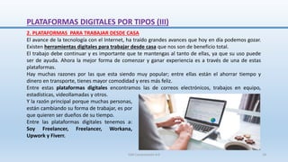 2. PLATAFORMAS PARA TRABAJAR DESDE CASA
El avance de la tecnología con el Internet, ha traído grandes avances que hoy en día podemos gozar.
Existen herramientas digitales para trabajar desde casa que nos son de beneficio total.
El trabajo debe continuar y es importante que te mantengas al tanto de ellas, ya que su uso puede
ser de ayuda. Ahora la mejor forma de comenzar y ganar experiencia es a través de una de estas
plataformas.
Hay muchas razones por las que esta siendo muy popular; entre ellas están el ahorrar tiempo y
dinero en transporte, tienes mayor comodidad y eres más feliz.
Entre estas plataformas digitales encontramos las de correos electrónicos, trabajos en equipo,
estadísticas, videollamadas y otros.
Y la razón principal porque muchas personas,
están cambiando su forma de trabajar, es por
que quieren ser dueños de su tiempo.
Entre las plataformas digitales tenemos a:
Soy Freelancer, Freelancer, Workana,
Upwork y Fiverr.
PLATAFORMAS DIGITALES POR TIPOS (III)
SJM Computación 4.0 18
 