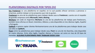 Soy Freelancer es una plataforma en español, en la cual puedes ofrecer servicios a personas o
empresas, podrás trabajar en los proyectos que más te gustan.
Freelancer es otra de las plataformas para trabajar desde casa es Freelancer, cuenta con el respaldo
de grandes empresas como Microsoft, Intel y Boeing.
Workana con sede en Argentina Workana es una de las plataformas de trabajo para freelancers,
también tiene oficinas en Brasil, Colombia y México; y esta disponible en tres idiomas Inglés, Español
y Portugués.
UpWork si quieres captar clientes Norteamericanos una de las plataformas para trabajar desde casa
con ellos es UpWork.
Fiverr entre las plataformas para trabajar desde casa, Fiverr es una de mis favoritas, esta disponible
en cuatro idiomas. Entre ellos Inglés, Español, Aleman y Frances; así como en mas de 20 tipos de
monedas. ALGUNAS PLATAFORMAS PARA TRABAJAR DESDE CASA:
PLATAFORMAS DIGITALES POR TIPOS (IV)
SJM Computación 4.0 19
 