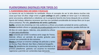3. PLATAFORMAS PARA VER SERIES Y PELÍCULAS
La manera de ver la televisión ha cambiado. Ahora el concepto de ver la tele abarca muchas más
cosas que hace 10 años: elegir entre un gran catálogo de pelis y series sin tener que ir al videoclub,
parar una escena, adelantarla o rebobinar, ver tu programa favorito dos horas después de su emisión
Aparte del trabajo, debemos reconocer que hay una cantidad considerable de tiempo libre con la que
ahora contamos. Por ello, plataformas de series y películas:
Netflix servicio de streaming con más audiencia y ofrece una amplia variedad de series y películas.
Amazon también ofrece un periodo de prueba gratuíto para los nuevos usuarios: puedes disfrutar de
30 días sin coste alguno. Además, esta plataforma ofrece
un plan para estudiantes.
HBO conocida por emitir la exitosa serie Juego de Tronos.
Además ofrece un periodo de prueba gratuito para
conocer sus contenido de dos semanas.
Disney + incluye un enorme catálogo de películas y series
de Disney, Pixar, Marvel, Star Wars y National Geografic.
Pluto TV plataforma de streaming, la particularidad es la
primera plataforma gratuita. Los usuarios no necesitan
registrarse y permite ver contenidos bajo demanda.
PLATAFORMAS DIGITALES POR TIPOS (V)
SJM Computación 4.0 20
 