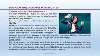 aplicación de escritorio. En el caso de la aplicación Web, el servicio alcanza 128 kbps en formato AAC
para los usuarios de la versión gratis y de 256kbps para los usuarios de pago
APPLE MUSIC
Una de las ventajas que tiene Apple Music frente a otros servicios de la competencia es que tiene
muchos acuerdos con artistas y sellos discográficos, por lo que en ocasiones pueden lanzar un álbum
de estreno en primicia durante un tiempo determinado. En lo que respecta a la calidad, Apple Music
utiliza AAC como formato de compresión que se transmite a 256 kbps.
4. PLATAFORMAS PARA ESCUCHAR MÚSICA
Un buen momento de música en casa, ya sea para
relajarse o bailar un poco hacen que las plataformas de
música sean muy requeridas.
Presentamos las plataformas de música más conocidas:
SPOTIFY
Spotify es el servicio de música en streaming más utilizado
en el mundo. Los usuarios de la versión gratuita de Spotify.
pueden alcanzará un máximo de 160 kbps, pero si eres un
usuario premium puedes subir la calidad a 320 kbps en su
PLATAFORMAS DIGITALES POR TIPOS (VII)
SJM Computación 4.0 22
 