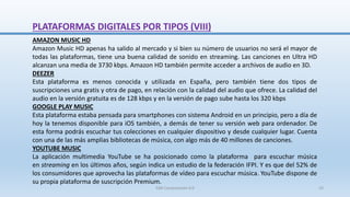 AMAZON MUSIC HD
Amazon Music HD apenas ha salido al mercado y si bien su número de usuarios no será el mayor de
todas las plataformas, tiene una buena calidad de sonido en streaming. Las canciones en Ultra HD
alcanzan una media de 3730 kbps. Amazon HD también permite acceder a archivos de audio en 3D.
DEEZER
Esta plataforma es menos conocida y utilizada en España, pero también tiene dos tipos de
suscripciones una gratis y otra de pago, en relación con la calidad del audio que ofrece. La calidad del
audio en la versión gratuita es de 128 kbps y en la versión de pago sube hasta los 320 kbps
GOOGLE PLAY MUSIC
Esta plataforma estaba pensada para smartphones con sistema Android en un principio, pero a día de
hoy la tenemos disponible para iOS también, a demás de tener su versión web para ordenador. De
esta forma podrás escuchar tus colecciones en cualquier dispositivo y desde cualquier lugar. Cuenta
con una de las más amplias bibliotecas de música, con algo más de 40 millones de canciones.
YOUTUBE MUSIC
La aplicación multimedia YouTube se ha posicionado como la plataforma para escuchar música
en streaming en los últimos años, según indica un estudio de la federación IFPI. Y es que del 52% de
los consumidores que aprovecha las plataformas de vídeo para escuchar música. YouTube dispone de
su propia plataforma de suscripción Premium.
PLATAFORMAS DIGITALES POR TIPOS (VIII)
SJM Computación 4.0 23
 