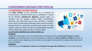 5. PLATAFORMAS DE REDES SOCIALES
Las redes sociales se han convertido en un material de
comunicación y entretenimiento para la población. A través
de las distintas plataformas digitales, puedes seguir en
contacto con tus amigos, realizar videos entretenidos,
encontrar tips esenciales para lo que necesites y también
tener acceso a información relevante sobre sucesos actuales.
Hay que tener en cuenta que no todo lo que vemos en redes
sociales suele ser cierto, así que es recomendable aprender
a filtrar información para no caer en noticias falsas.
Las principales plataformas de redes sociales son:
Facebook
¿Hasta este punto quien no ha escuchado hablar de Facebook? Esta es la red social número 1 a nivel
mundial y la más utilizada por los usuarios porque es la plataforma más completa y versátil que existe. Ya
que, te permite crear negocios, atraer clientes, conocer gente, relacionarte con amigos, informarte, entre
otras actividades.
Instagram
Esta red social es la segunda al mando en el ranking de las apps más utilizadas por los usuarios; además,
PLATAFORMAS DIGITALES POR TIPOS (X)
SJM Computación 4.0 25
 