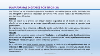 que fue una de las primeras en presentar una versión para celular porque estaba destinado para
ello. Instagram le pertenece a Facebook, pero ambas redes sociales trabajan de diferentes maneras
con algoritmos diferentes.
LinkedIn
Esta red social es la primera con mayor alcance corporativo en el mundo; es decir, es una
plataforma que se centra en acciones comerciales entre empresas o personas y contacto entre
profesionales.
La empresa que no se encuentra en LinkedIn pierde oportunidades de ventas; ya que, los usuarios
buscan los perfiles de una empresa en esta plataforma antes de comunicarse con ellas.
YouTube
¿Quién no ha consumido videos en Internet? YouTube es la principal red social de videos digitales y
el 2º motor de búsqueda en la Internet. Debemos entender que los usuarios prefieren consumidor
formatos de videos; en lugar, de leer un texto largo y extenso.
Twitter
Es la red social que emite noticias minuto a minuto a través de sus micropublicaciones con un
máximo de 280 caracteres por “Tweet”. En esta plataforma se puede encontrar una relación directa
entre la empresa y los clientes o usuarios; ya que, la comunicación es personalizada y directa, valga
la redundancia.
PLATAFORMAS DIGITALES POR TIPOS (XI)
SJM Computación 4.0 26
 