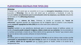 WhatsApp
Si buscas una red social que se concentre en lo que es mensajería instantánea entonces estás
buscando a WhatsApp. Esta es otra red social que le pertenece a Facebook; el cual, ha
buscado realizar actualizaciones para la comunicación entre las empresas y sus clientes reduciendo
las llamadas en frío (WhatsApp Business).
Pinterest
Pinterest con su sistema de fotos, Pinterest te brinda el concepto de “mural de
referencias” logrando guardar las inspiraciones de las imágenes que el usuario o una empresa
puede compartir agregando los links (URL) de los sitios web como redirección.
Snapchat
Snapchat también es una plataforma destinada para el consumo desde el teléfono celular; en
donde, el usuario puede compartir imágenes, videos y texto con sus contactos. Ha incursionado en
la realidad aumentada a través de sus filtros dentro de las opciones de “stories” que crearon antes
de que las demás redes sociales utilizaran el mismo formato.
Tik Tok
Por último, pero no menos importante, se encuentra Tik Tok una de las últimas redes sociales que ha
aumentado su popularidad en solo poco tiempo de estar en el mercado. Esta red social se centra
en publicar videos de 15 segundos que se repiten gracias al ‘buble’, similar a la acción de la
desaparecida Vine.
PLATAFORMAS DIGITALES POR TIPOS (XII)
SJM Computación 4.0 27
 