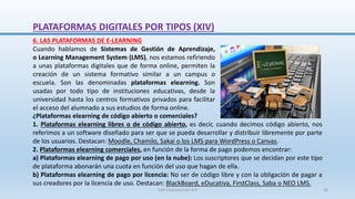 6. LAS PLATAFORMAS DE E-LEARNING
Cuando hablamos de Sistemas de Gestión de Aprendizaje,
o Learning Management System (LMS), nos estamos refiriendo
a unas plataformas digitales que de forma online, permiten la
creación de un sistema formativo similar a un campus o
escuela. Son las denominadas plataformas elearning. Son
usadas por todo tipo de instituciones educativas, desde la
universidad hasta los centros formativos privados para facilitar
el acceso del alumnado a sus estudios de forma online.
¿Plataformas elearning de código abierto o comerciales?
1. Plataformas elearning libres o de código abierto, es decir, cuando decimos código abierto, nos
referimos a un software diseñado para ser que se pueda desarrollar y distribuir libremente por parte
de los usuarios. Destacan: Moodle, Chamilo, Sakai o los LMS para WordPress o Canvas.
2. Plataformas elearning comerciales, en función de la forma de pago podemos encontrar:
a) Plataformas elearning de pago por uso (en la nube): Los suscriptores que se decidan por este tipo
de plataforma abonarán una cuota en función del uso que hagan de ella.
b) Plataformas elearning de pago por licencia: No ser de código libre y con la obligación de pagar a
sus creadores por la licencia de uso. Destacan: BlackBoard, eDucativa, FirstClass, Saba o NEO LMS.
PLATAFORMAS DIGITALES POR TIPOS (XIV)
SJM Computación 4.0 29
 